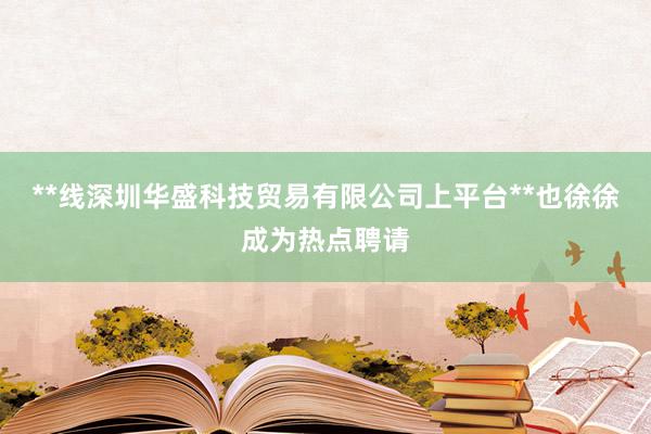 **线深圳华盛科技贸易有限公司上平台**也徐徐成为热点聘请